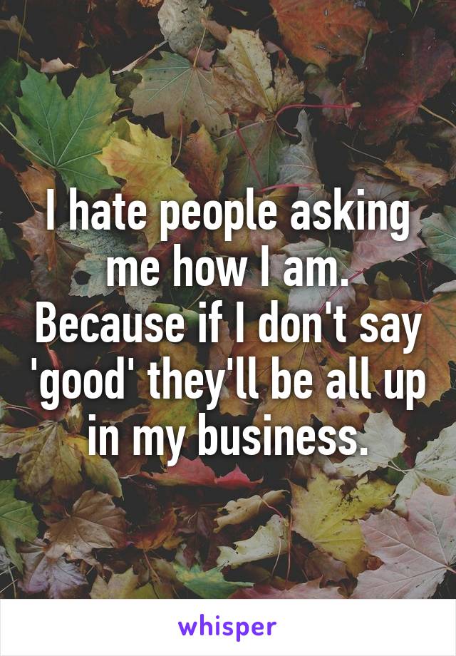 I hate people asking me how I am. Because if I don't say 'good' they'll be all up in my business.