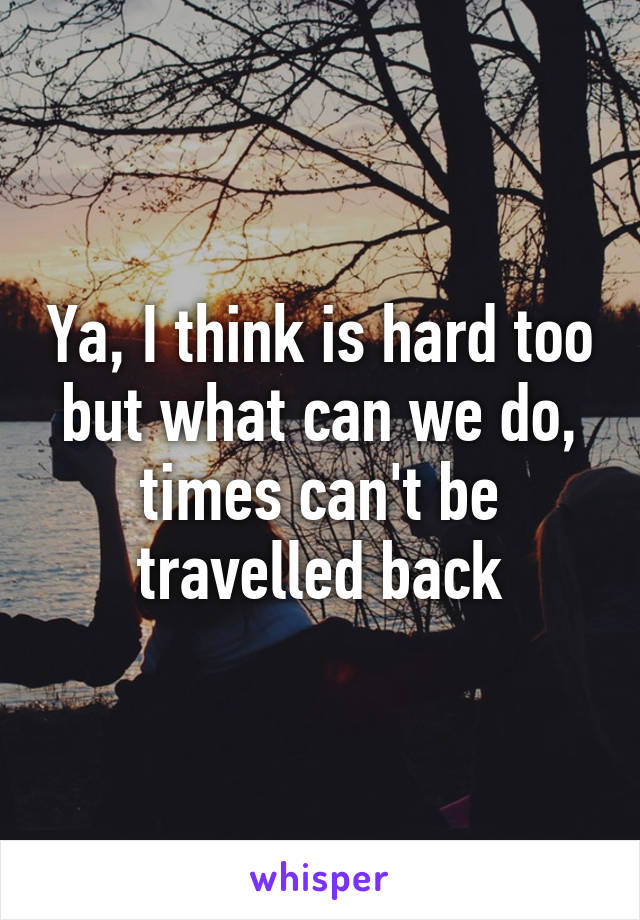 Ya, I think is hard too but what can we do, times can't be travelled back