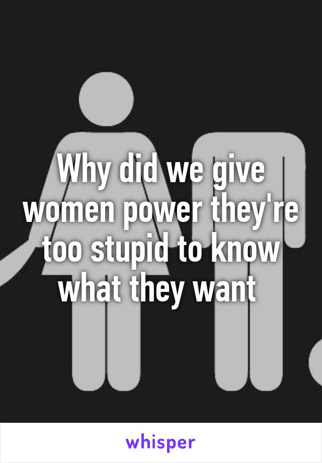 Why did we give women power they're too stupid to know what they want 