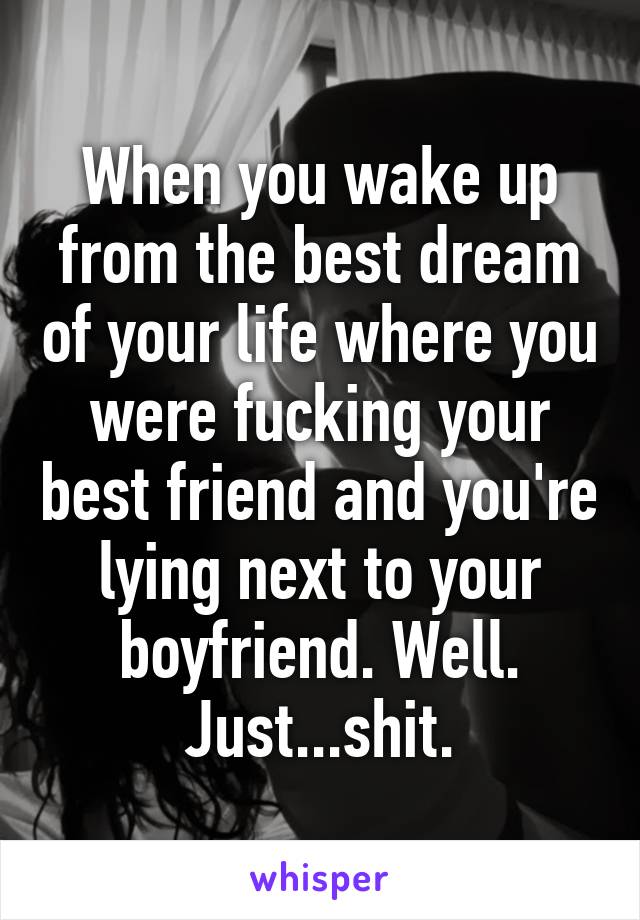 When you wake up from the best dream of your life where you were fucking your best friend and you're lying next to your boyfriend. Well. Just...shit.