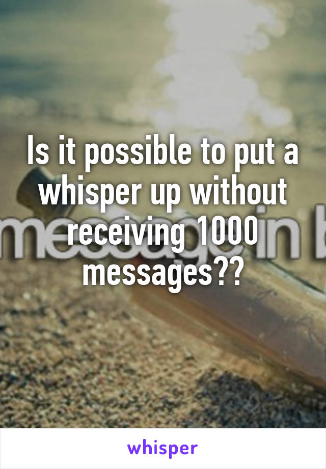 Is it possible to put a whisper up without receiving 1000 messages??
