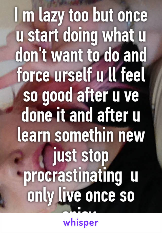 I m lazy too but once u start doing what u don't want to do and force urself u ll feel so good after u ve done it and after u learn somethin new just stop procrastinating  u only live once so enjoy 