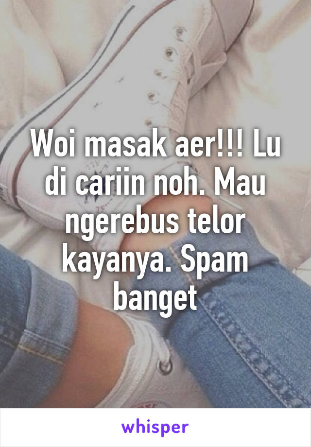 Woi masak aer!!! Lu di cariin noh. Mau ngerebus telor kayanya. Spam banget