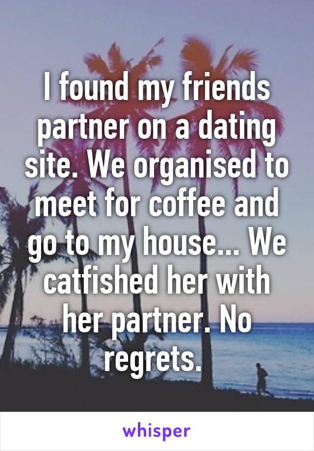 I found my friends partner on a dating site. We organised to meet for coffee and go to my house... We catfished her with her partner. No regrets. 