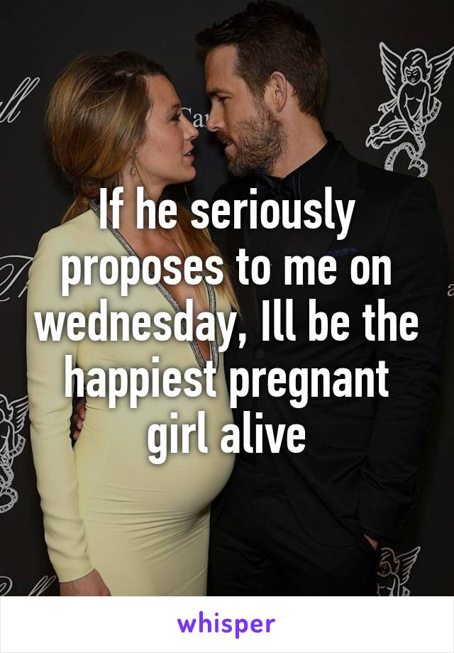 If he seriously proposes to me on wednesday, Ill be the happiest pregnant girl alive