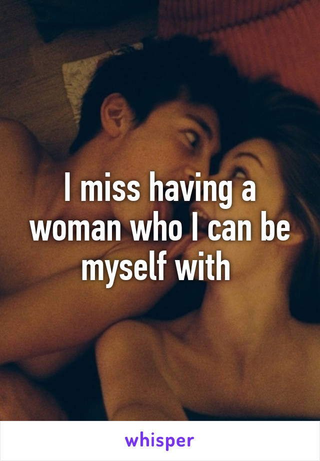 I miss having a woman who I can be myself with 