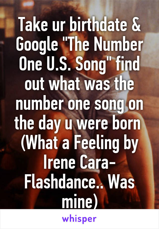 Take ur birthdate & Google "The Number One U.S. Song" find out what was the number one song on the day u were born 
(What a Feeling by Irene Cara- Flashdance.. Was mine)