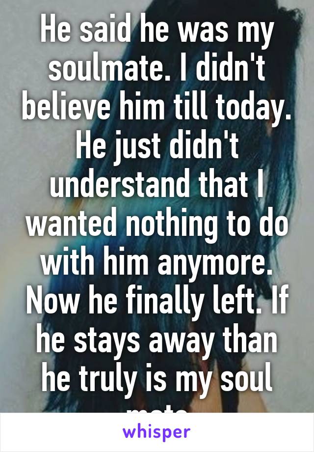 He said he was my soulmate. I didn't believe him till today. He just didn't understand that I wanted nothing to do with him anymore. Now he finally left. If he stays away than he truly is my soul mate