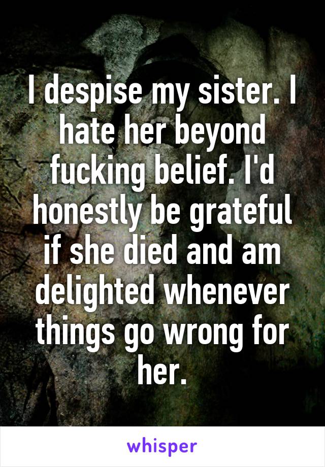 I despise my sister. I hate her beyond fucking belief. I'd honestly be grateful if she died and am delighted whenever things go wrong for her.