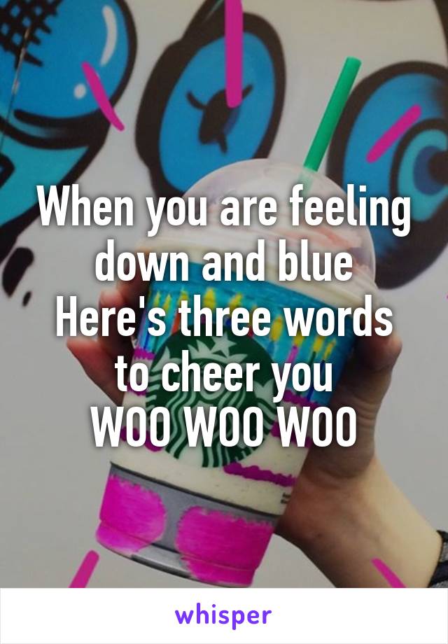 When you are feeling down and blue
Here's three words to cheer you
WOO WOO WOO