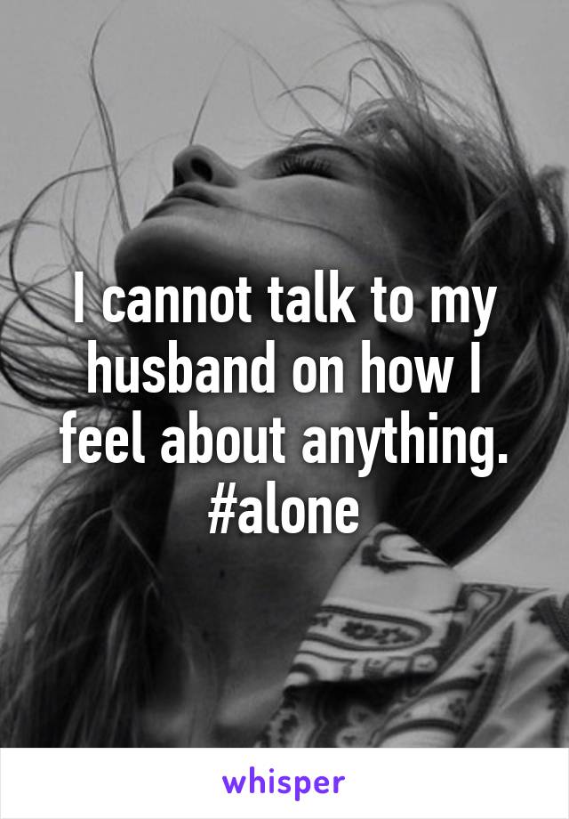 I cannot talk to my husband on how I feel about anything. #alone