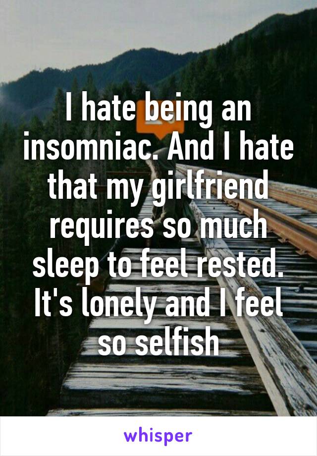 I hate being an insomniac. And I hate that my girlfriend requires so much sleep to feel rested. It's lonely and I feel so selfish