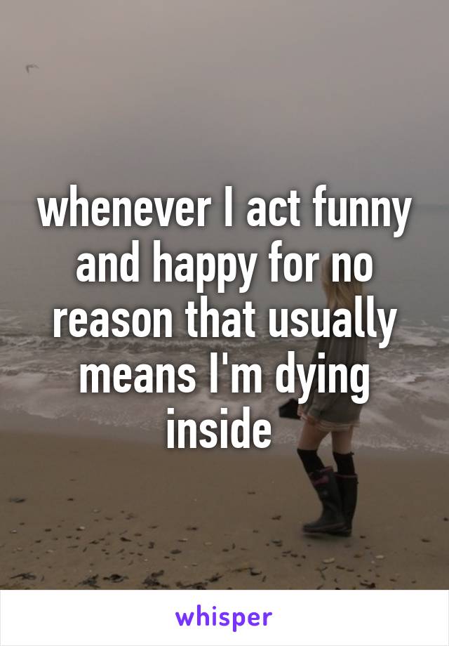 whenever I act funny and happy for no reason that usually means I'm dying inside 