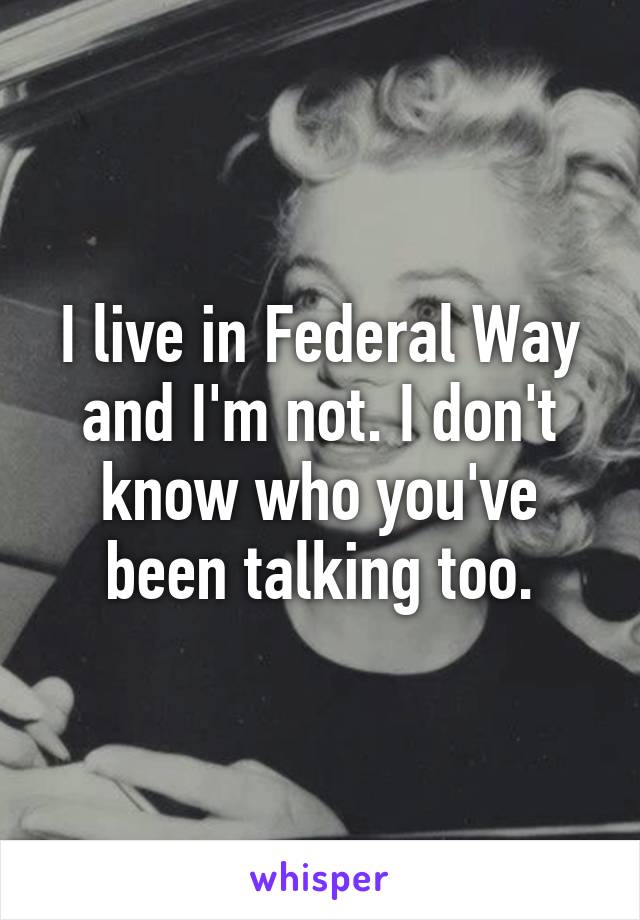 I live in Federal Way and I'm not. I don't know who you've been talking too.