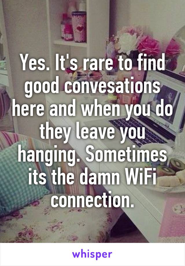 Yes. It's rare to find good convesations here and when you do they leave you hanging. Sometimes its the damn WiFi connection.