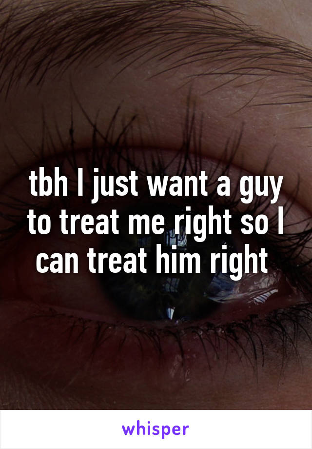 tbh I just want a guy to treat me right so I can treat him right 