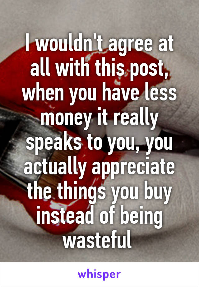 I wouldn't agree at all with this post, when you have less money it really speaks to you, you actually appreciate the things you buy instead of being wasteful 