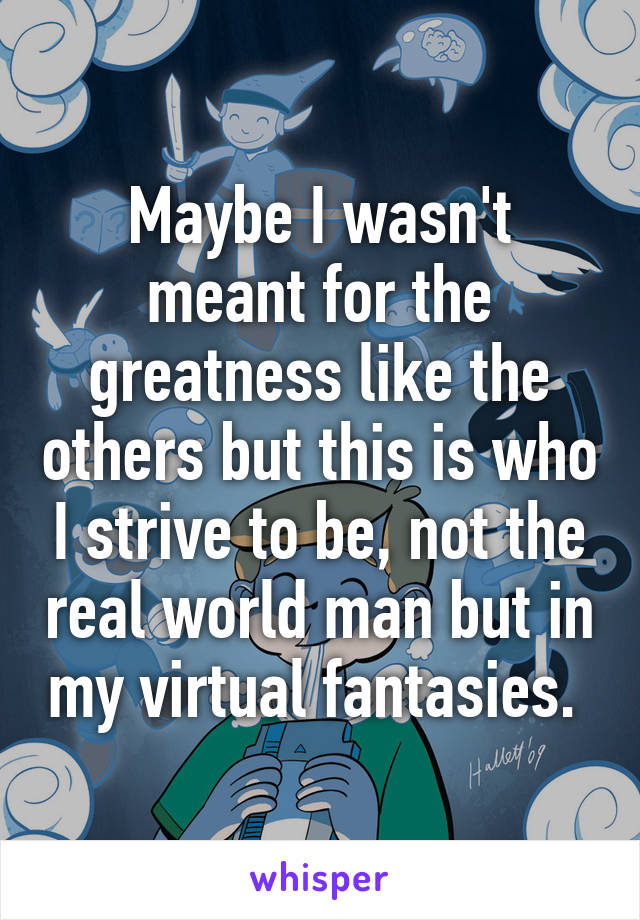 Maybe I wasn't meant for the greatness like the others but this is who I strive to be, not the real world man but in my virtual fantasies. 