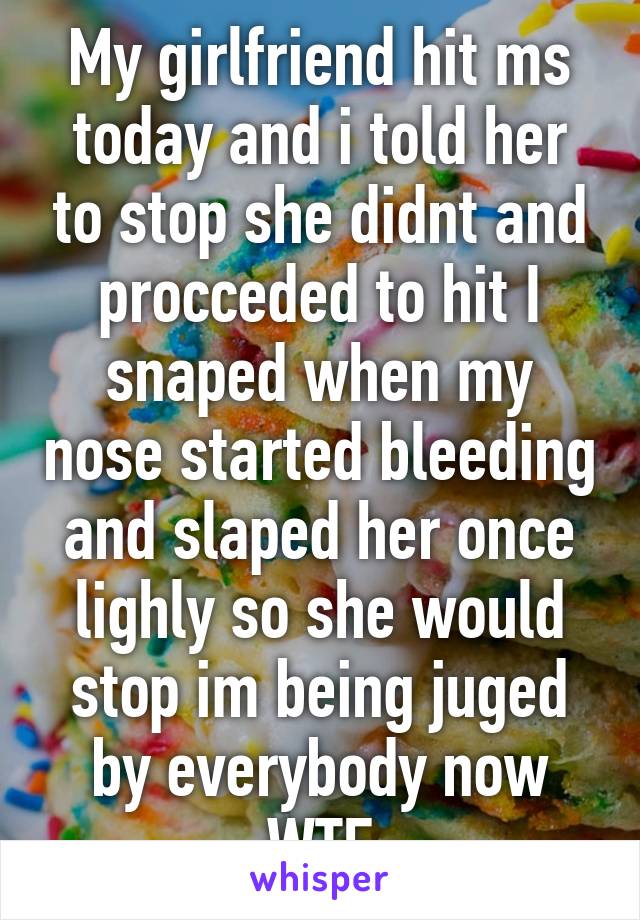 My girlfriend hit ms today and i told her to stop she didnt and procceded to hit I snaped when my nose started bleeding and slaped her once lighly so she would stop im being juged by everybody now WTF