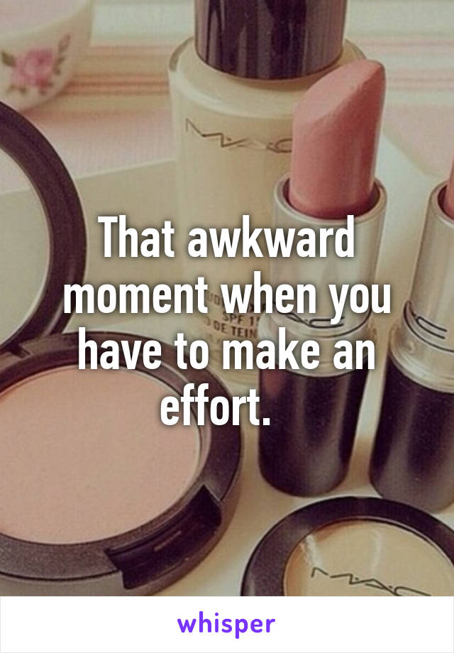 That awkward moment when you have to make an effort.  