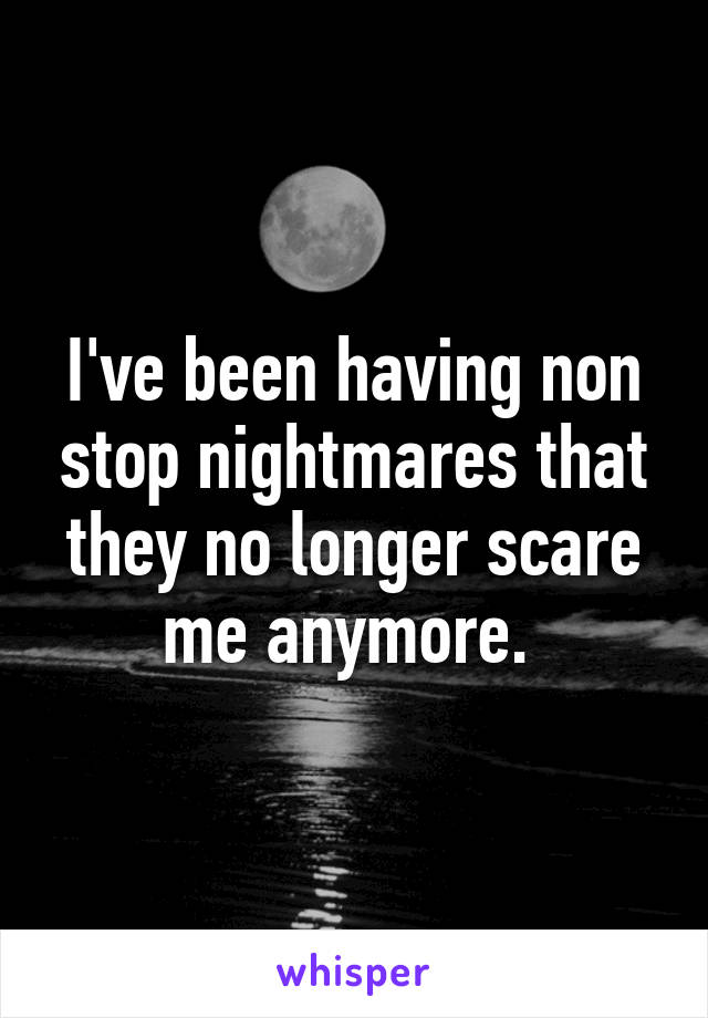 I've been having non stop nightmares that they no longer scare me anymore. 