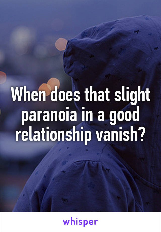 When does that slight paranoia in a good relationship vanish?