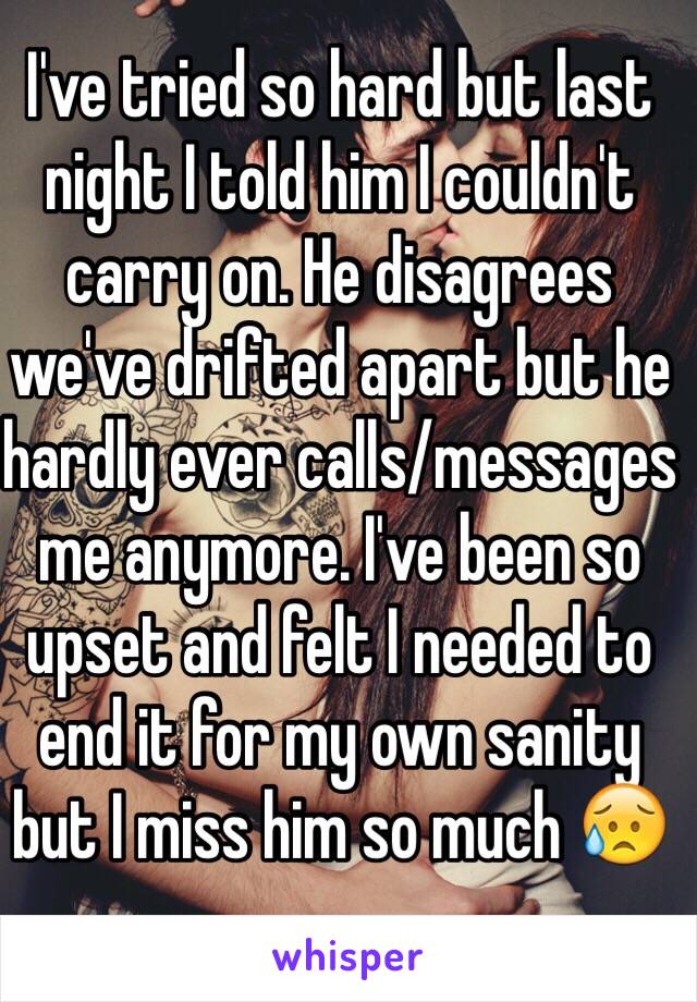 I've tried so hard but last night I told him I couldn't carry on. He disagrees we've drifted apart but he hardly ever calls/messages me anymore. I've been so upset and felt I needed to end it for my own sanity but I miss him so much 😥