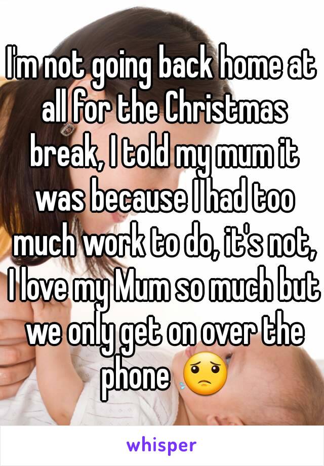 I'm not going back home at all for the Christmas break, I told my mum it was because I had too much work to do, it's not, I love my Mum so much but we only get on over the phone 😟