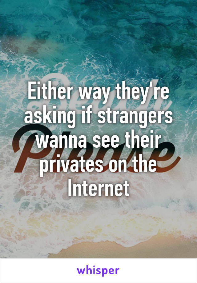 Either way they're asking if strangers wanna see their privates on the Internet