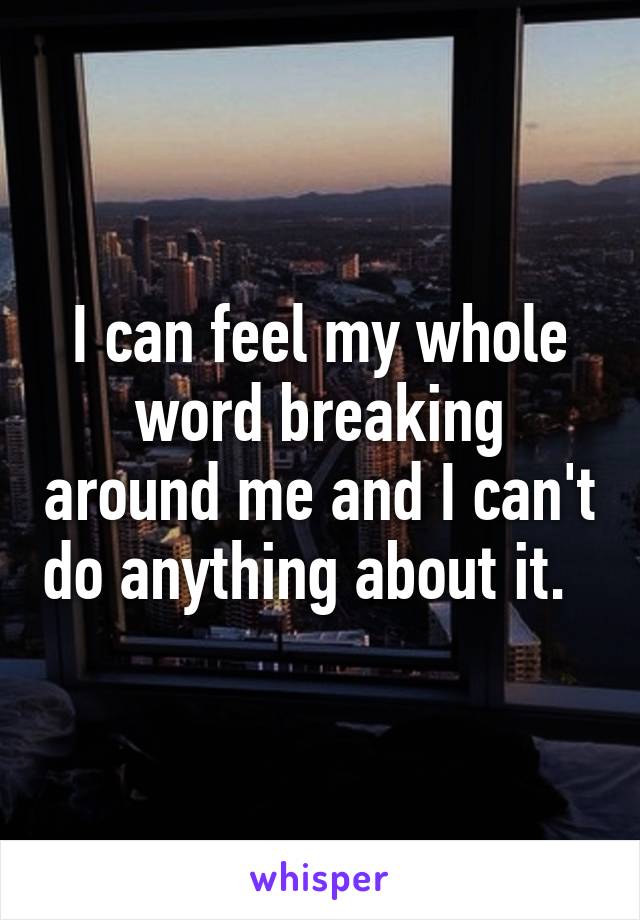 I can feel my whole word breaking around me and I can't do anything about it.  