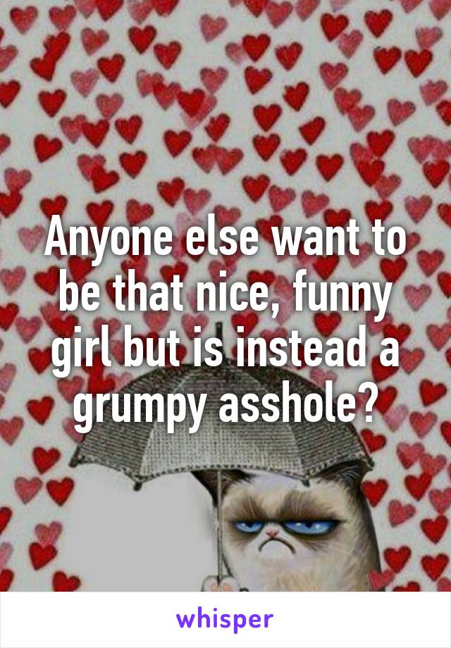 Anyone else want to be that nice, funny girl but is instead a grumpy asshole?