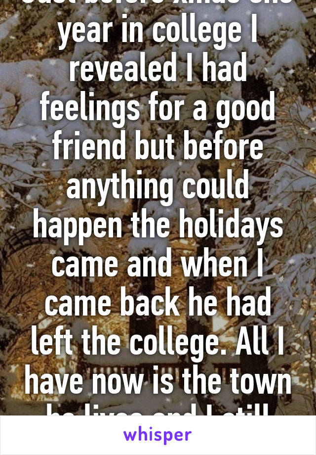 Just before xmas one year in college I revealed I had feelings for a good friend but before anything could happen the holidays came and when I came back he had left the college. All I have now is the town he lives and I still like him.