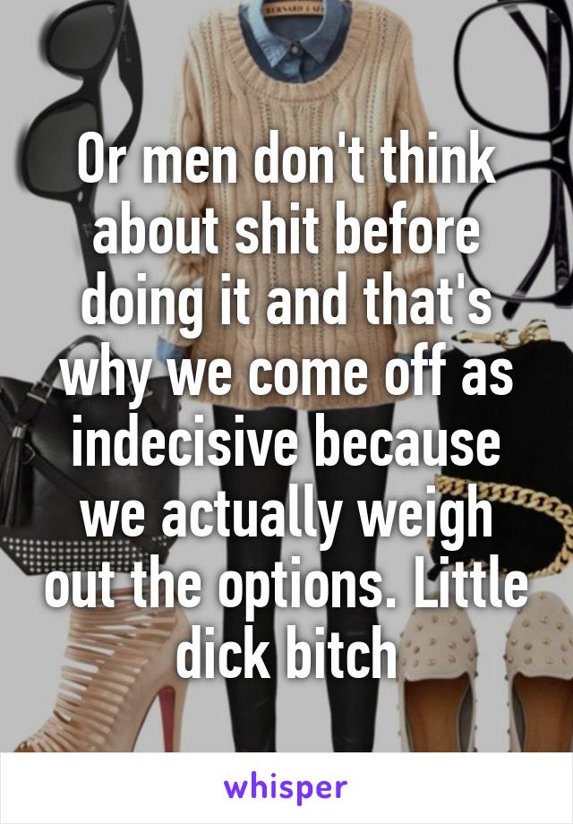 Or men don't think about shit before doing it and that's why we come off as indecisive because we actually weigh out the options. Little dick bitch