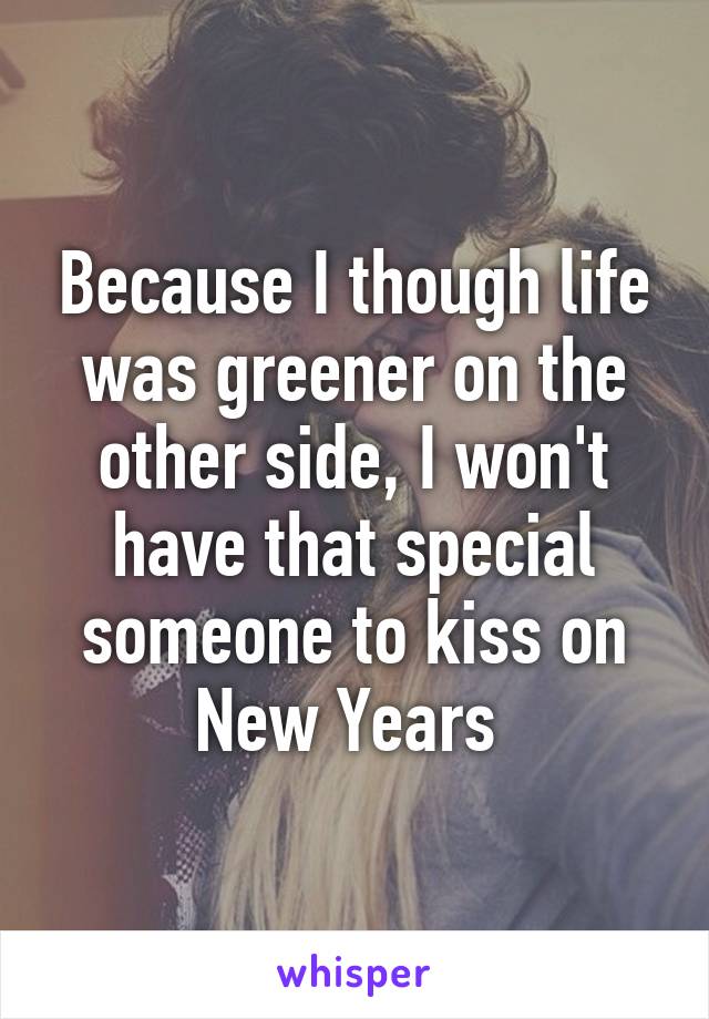 Because I though life was greener on the other side, I won't have that special someone to kiss on New Years 