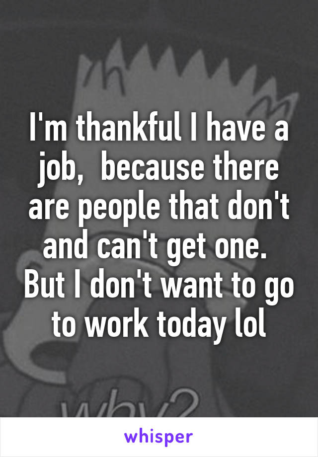 I'm thankful I have a job,  because there are people that don't and can't get one.  But I don't want to go to work today lol