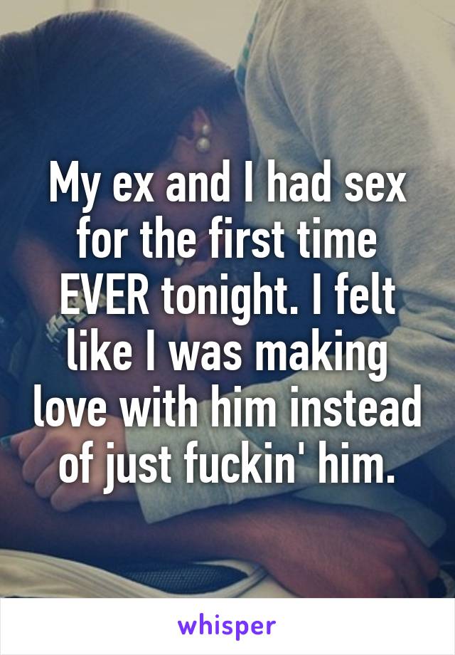 My ex and I had sex for the first time EVER tonight. I felt like I was making love with him instead of just fuckin' him.