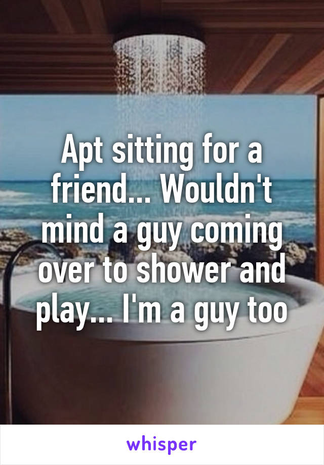 Apt sitting for a friend... Wouldn't mind a guy coming over to shower and play... I'm a guy too