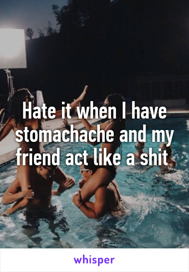 Hate it when I have stomachache and my friend act like a shit 