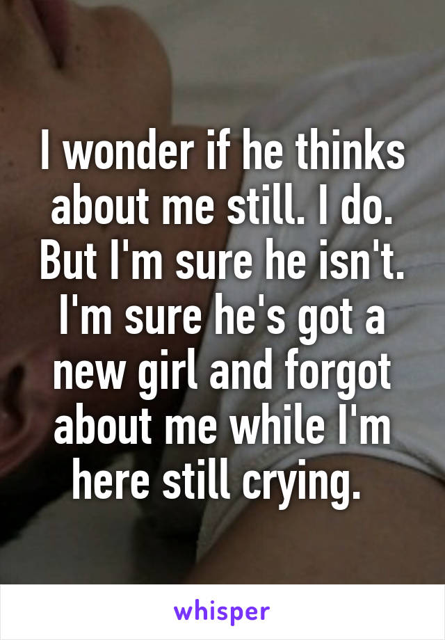 I wonder if he thinks about me still. I do. But I'm sure he isn't. I'm sure he's got a new girl and forgot about me while I'm here still crying. 