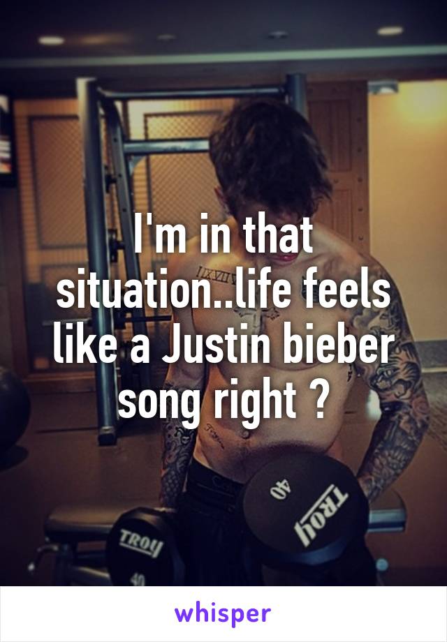 I'm in that situation..life feels like a Justin bieber song right ?