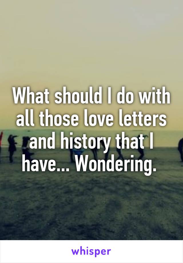 What should I do with all those love letters and history that I have... Wondering. 