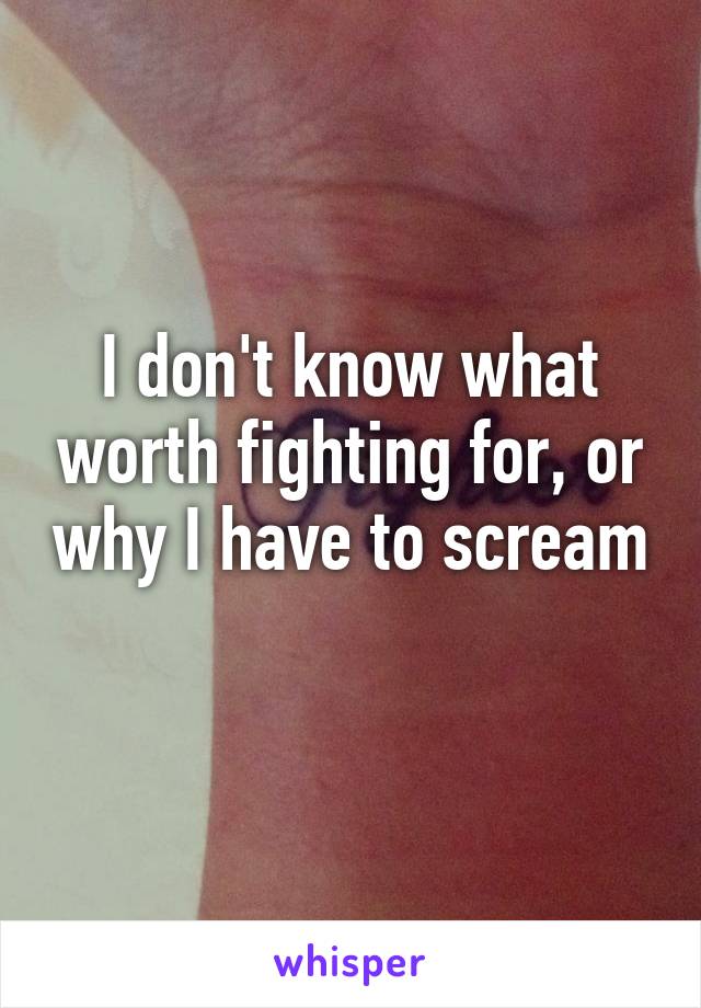 I don't know what worth fighting for, or why I have to scream 