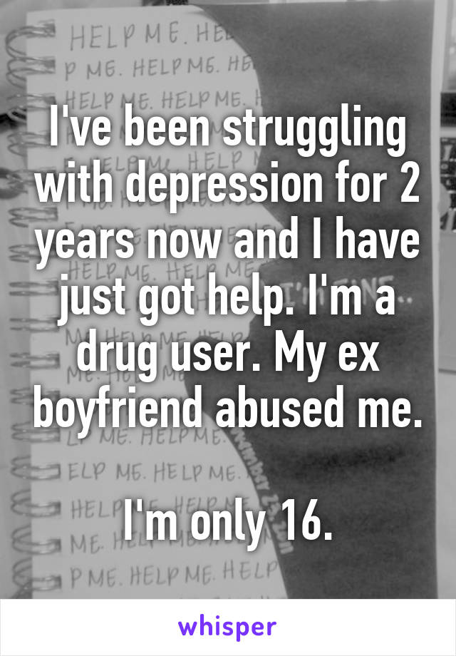 I've been struggling with depression for 2 years now and I have just got help. I'm a drug user. My ex boyfriend abused me. 
I'm only 16.