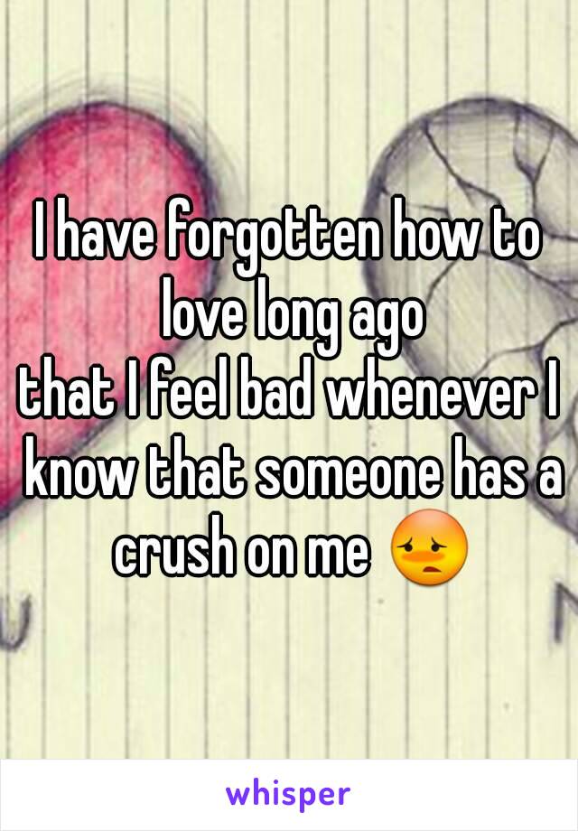 I have forgotten how to love long ago
that I feel bad whenever I know that someone has a crush on me 😳