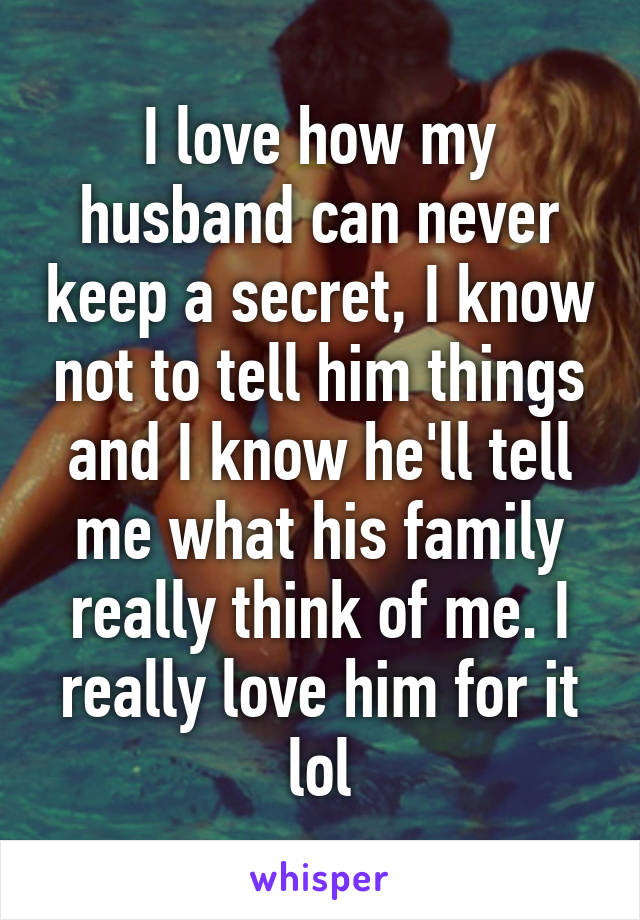 I love how my husband can never keep a secret, I know not to tell him things and I know he'll tell me what his family really think of me. I really love him for it lol