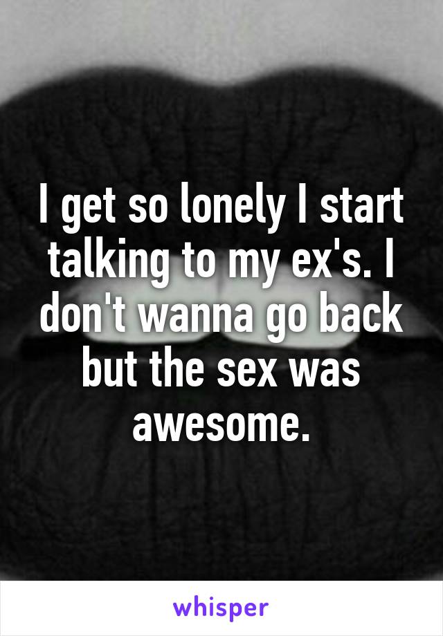 I get so lonely I start talking to my ex's. I don't wanna go back but the sex was awesome.