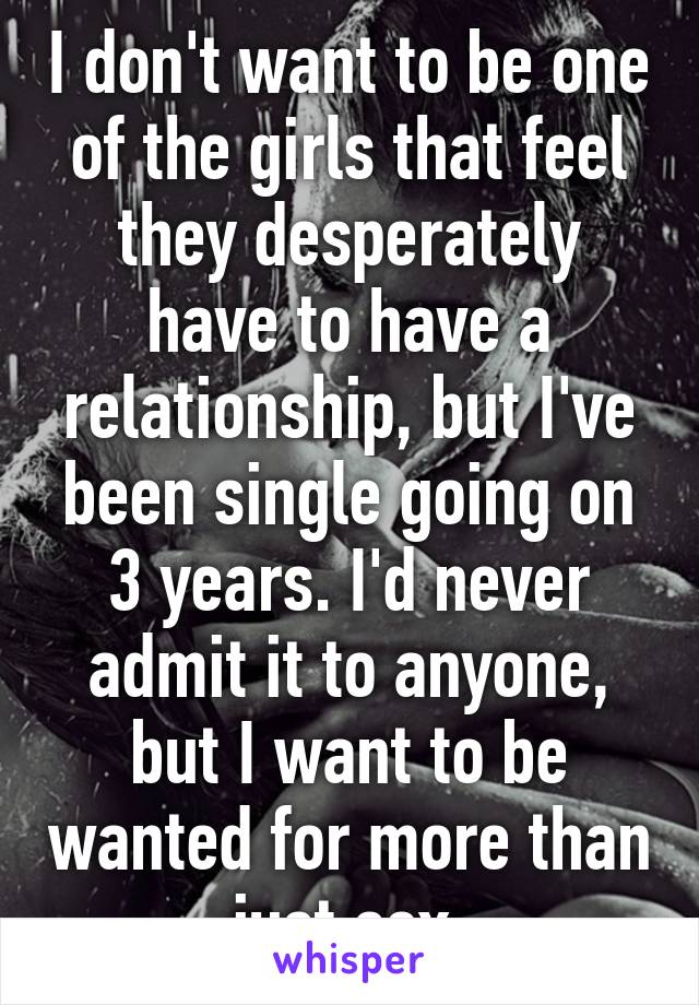 I don't want to be one of the girls that feel they desperately have to have a relationship, but I've been single going on 3 years. I'd never admit it to anyone, but I want to be wanted for more than just sex.