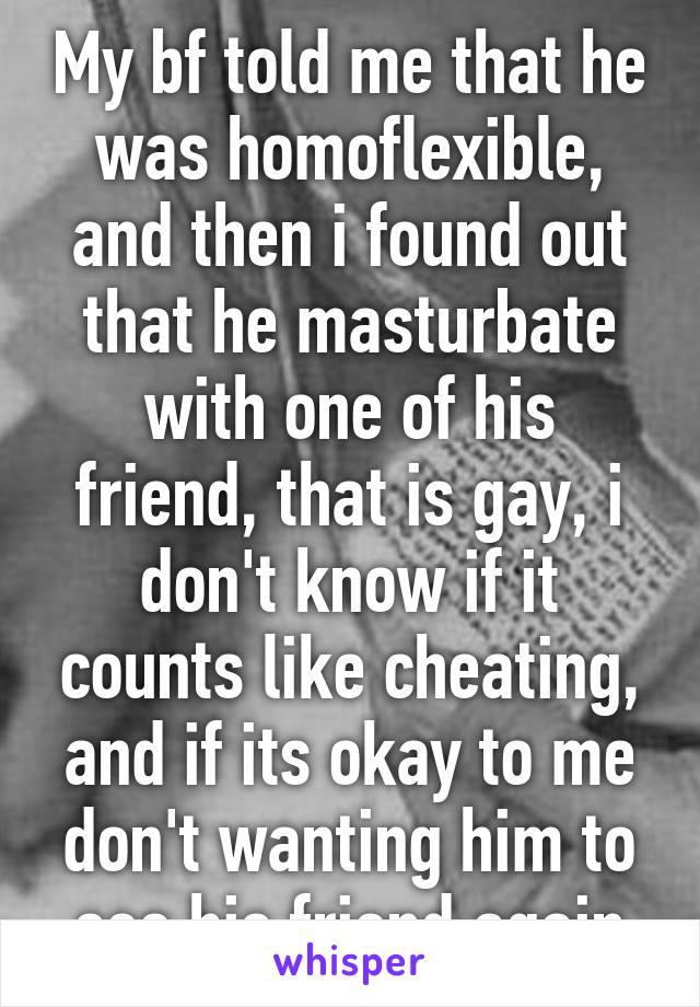 My bf told me that he was homoflexible, and then i found out that he masturbate with one of his friend, that is gay, i don't know if it counts like cheating, and if its okay to me don't wanting him to see his friend again