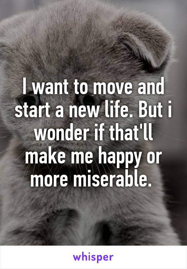 I want to move and start a new life. But i wonder if that'll make me happy or more miserable. 