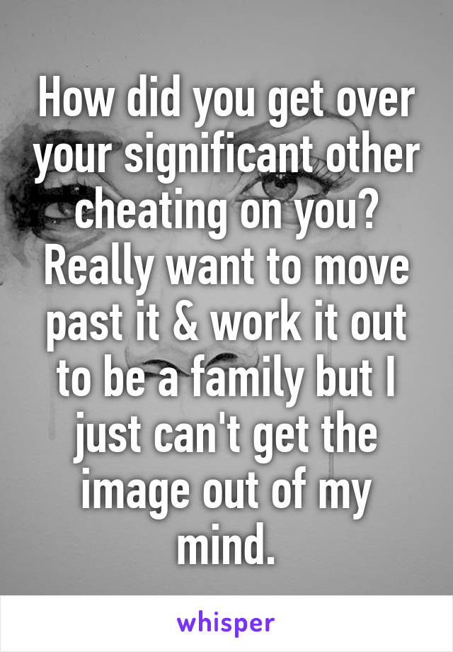 How did you get over your significant other cheating on you? Really want to move past it & work it out to be a family but I just can't get the image out of my mind.